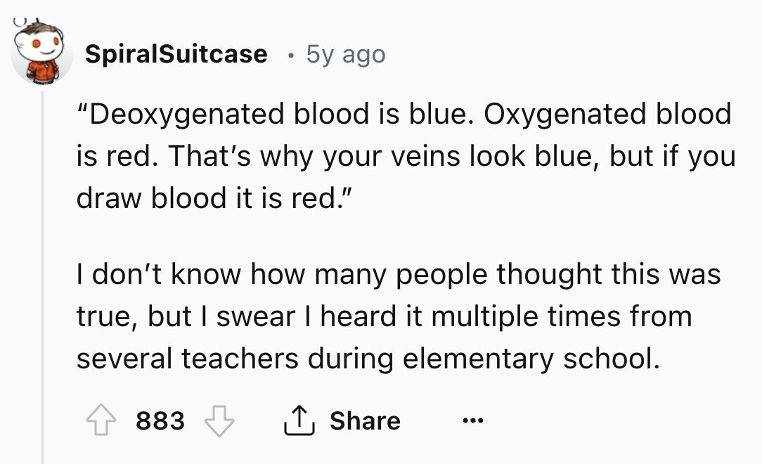 SpiralSuitcase 5y ago Deoxygenated blood is blue. Oxygenated blood is red. That's why your veins look blue, but if you draw blood it is red. I don't know how many people thought this was true, but I swear I heard it multiple times from several teachers during elementary school. 883 Share ... 