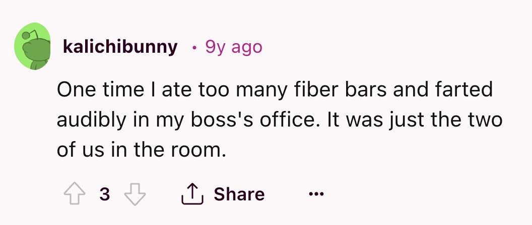 kalichibunny 9y ago One time I ate too many fiber bars and farted audibly in my boss's office. It was just the two of us in the room. Share 3 ... 