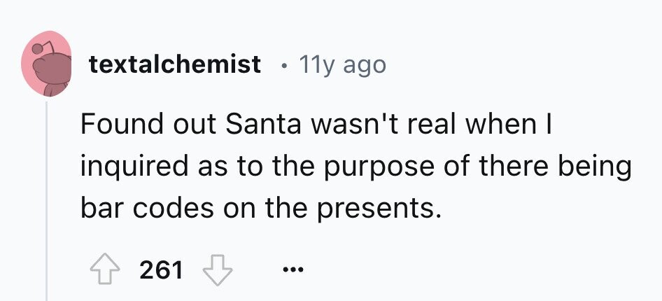 textalchemist e 11y ago Found out Santa wasn't real when I inquired as to the purpose of there being bar codes on the presents. 261 ...