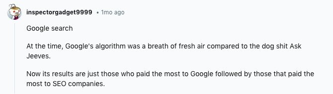 inspectorgadget9999 1mo ago Google search At the time, Google's algorithm was a breath of fresh air compared to the dog shit Ask Jeeves. Now its results are just those who paid the most to Google followed by those that paid the most to SEO companies.