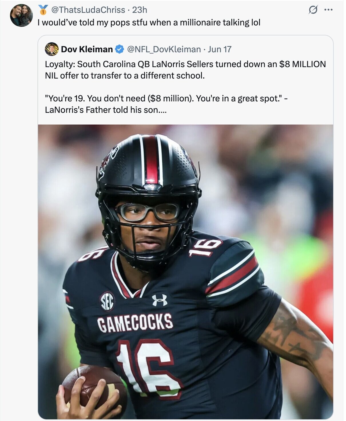 @ThatsLudaChriss 23h S ... would've told my pops stfu when a millionaire talking lol Dov Kleiman @NFL_DovKleiman Jun 17 Loyalty: South Carolina QB LaNorris Sellers turned down an $8 MILLION NIL offer to transfer to a different school. You're 19. You don't need ($8 million). You're in a great spot. - LaNorris's Father told his son.... و 16 SEC GAMECOCKS 16
