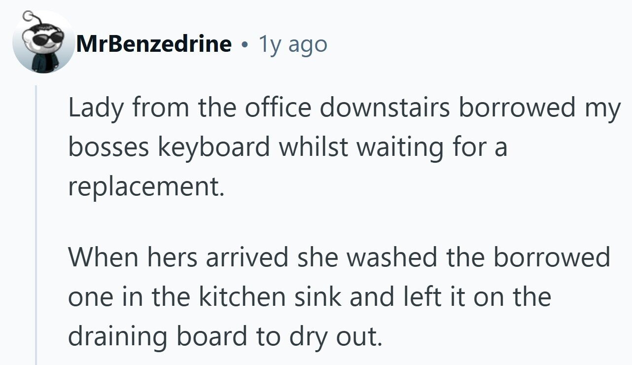MrBenzedrine . 1y ago Lady from the office downstairs borrowed my bosses keyboard whilst waiting for a replacement. When hers arrived she washed the borrowed one in the kitchen sink and left it on the draining board to dry out.