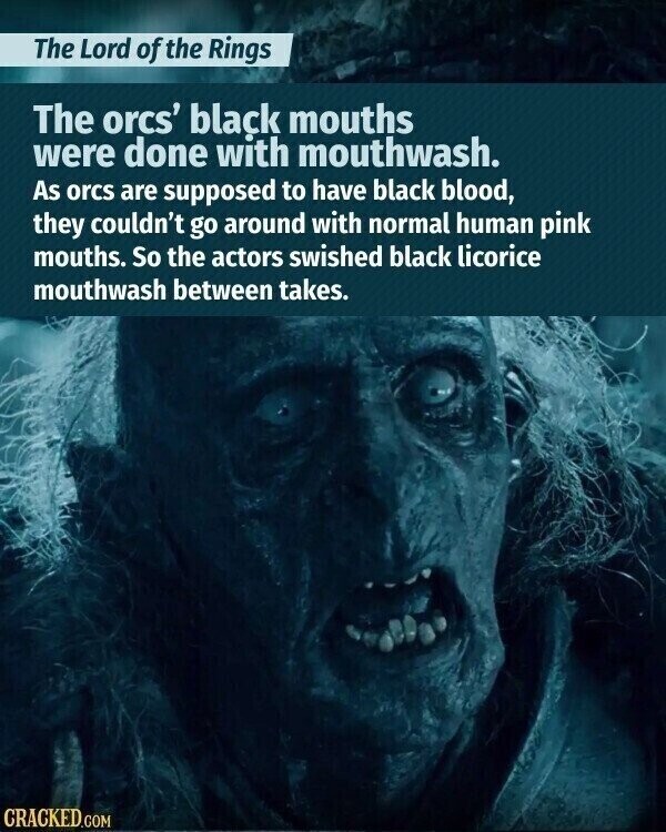 The Lord of the Rings The orcs' black mouths were done with mouthwash. As orcs are supposed to have black blood, they couldn't go around with normal human pink mouths. So the actors swished black licorice mouthwash between takes. CRACKED.COM