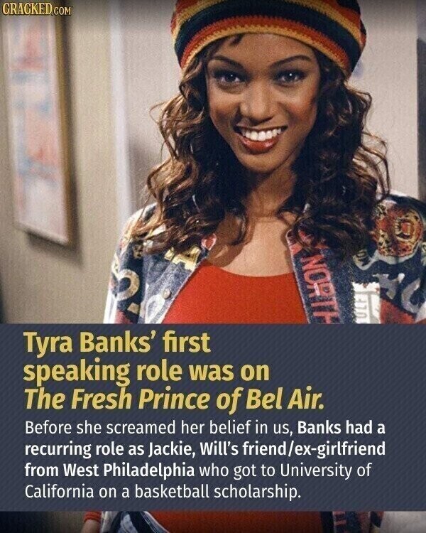 CRACKED.COM NORTH ULF Tyra Banks' first speaking role was on The Fresh Prince of Bel Air. Before she screamed her belief in us, Banks had a recurring role as Jackie, Will's friend/ex-girlfriend from West Philadelphia who got to University of California on a basketball scholarship.