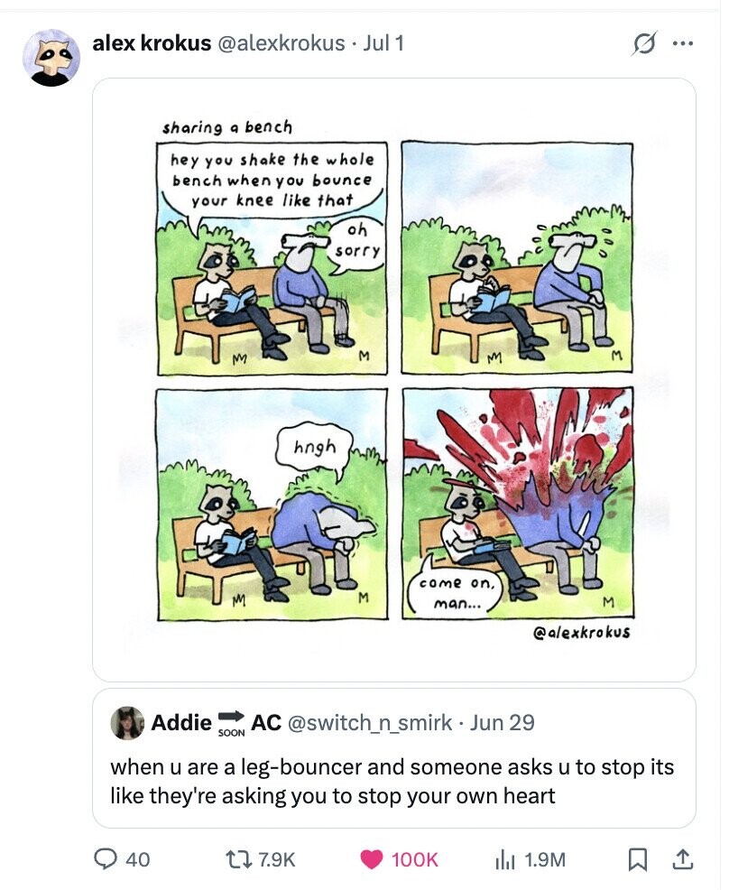 alex krokus @alexkrokus Jul 1 S ... sharing a bench hey you shake the whole bench when you bounce your knee like that oh sorry M M hngh come on, M M M man... @alexkrokus Addie AC @switch_n_smirk - Jun 29 SOON when u are a leg-bouncer and someone asks u to stop its like they're asking you to stop your own heart 40 7.9K 100K 1.9M
