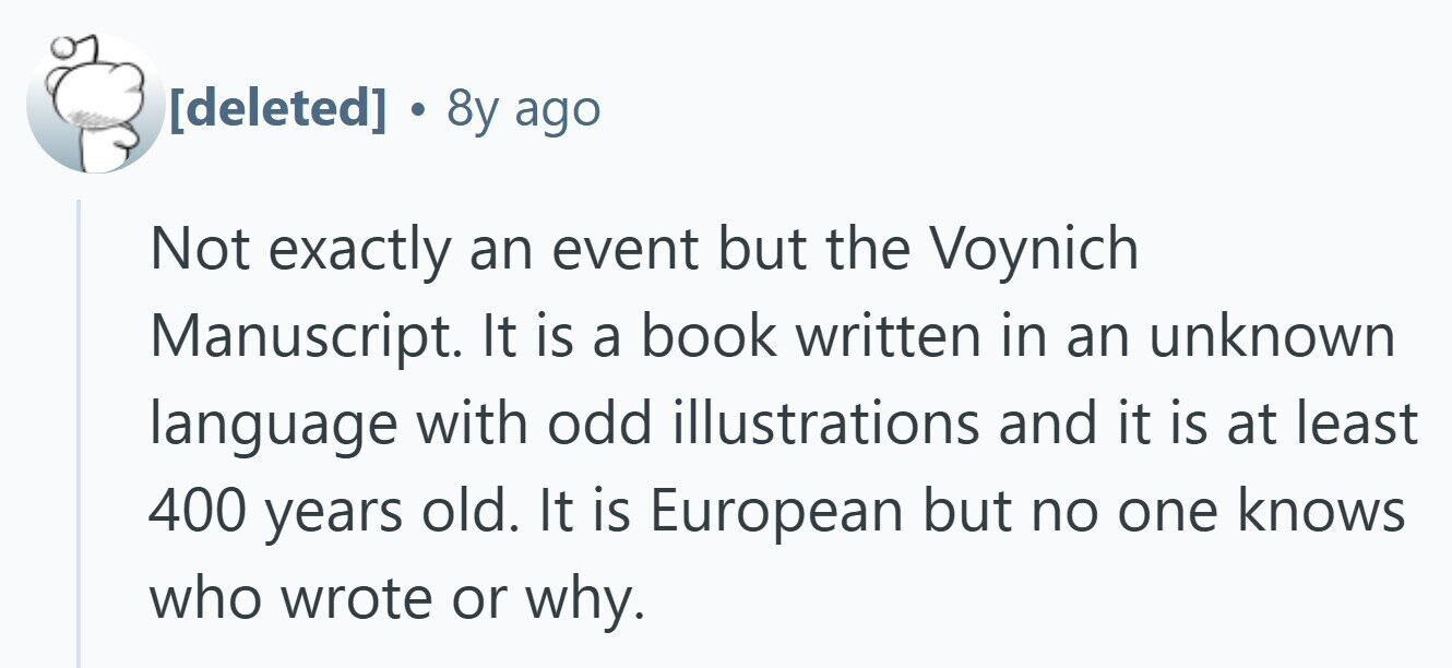  . 8y ago Not exactly an event but the Voynich Manuscript. It is a book written in an unknown language with odd illustrations and it is at least 400 years old. It is European but no one knows who wrote or why. 