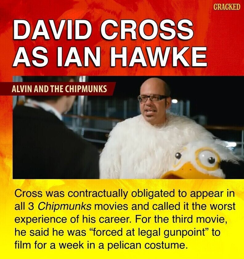 CRACKED DAVID CROSS AS IAN HAWKE ALVIN AND THE CHIPMUNKS Cross was contractually obligated to appear in all 3 Chipmunks movies and called it the worst experience of his career. For the third movie, he said he was forced at legal gunpoint to film for a week in a pelican costume.