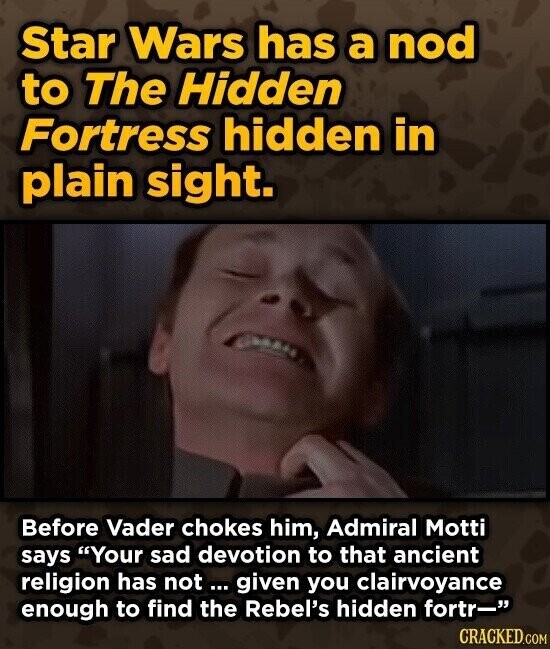 Star Wars has a nod to The Hidden Fortress hidden in plain sight. Before Vader chokes him, Admiral Motti says Your sad devotion to that ancient religion has not ... given you clairvoyance enough to find the Rebel's hidden fortr- CRACKED.COM