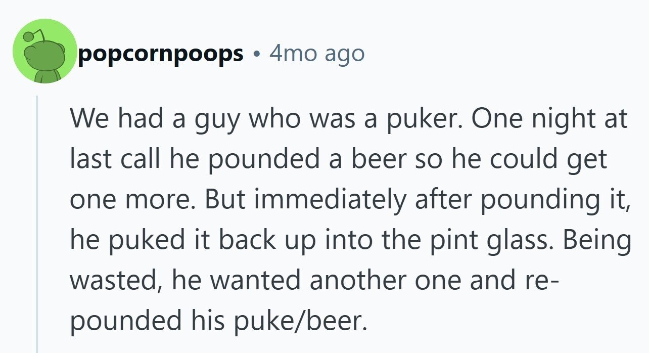 popcornpoops . 4mo ago We had a guy who was a puker. One night at last call he pounded a beer so he could get one more. But immediately after pounding it, he puked it back up into the pint glass. Being wasted, he wanted another one and re- pounded his puke/beer.