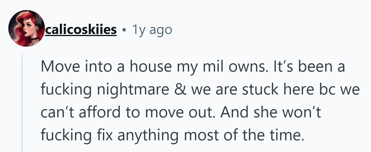 calicoskiies 1y ago Move into a house my mil owns. It's been a fucking nightmare & we are stuck here bc we can't afford to move out. And she won't fucking fix anything most of the time.