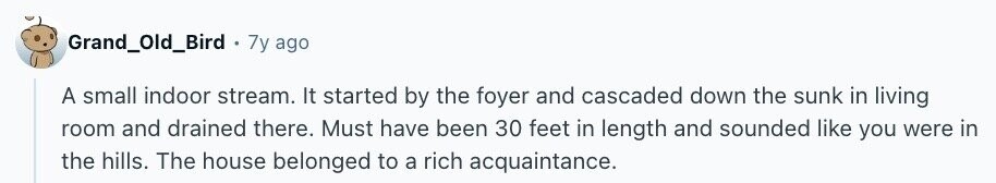 Grand_Old_Bird 7y ago A small indoor stream. It started by the foyer and cascaded down the sunk in living room and drained there. Must have been 30 feet in length and sounded like you were in the hills. The house belonged to a rich acquaintance.