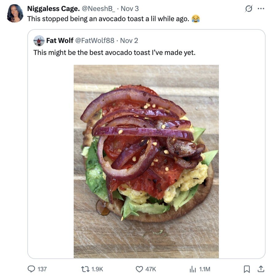 s ... Niggaless Cage. @NeeshB_ Nov 3 This stopped being an avocado toast a lil while ago. Fat Wolf @FatWolf88 Nov 2 This might be the best avocado toast I've made yet. 137 1.9K 47K 1.1M 