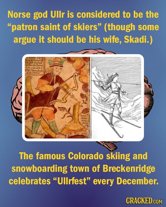 Norse god Ullr is considered to be the patron saint of skiers (though some argue it should be his wife, Skadi.) CONNE ORIGIN birt a Eyes de UN hair 24K bein has - S NVI Skim boker Otan The famous Colorado skiing and snowboarding town of Breckenridge celebrates Ullrfest every December. CRACKED.COM