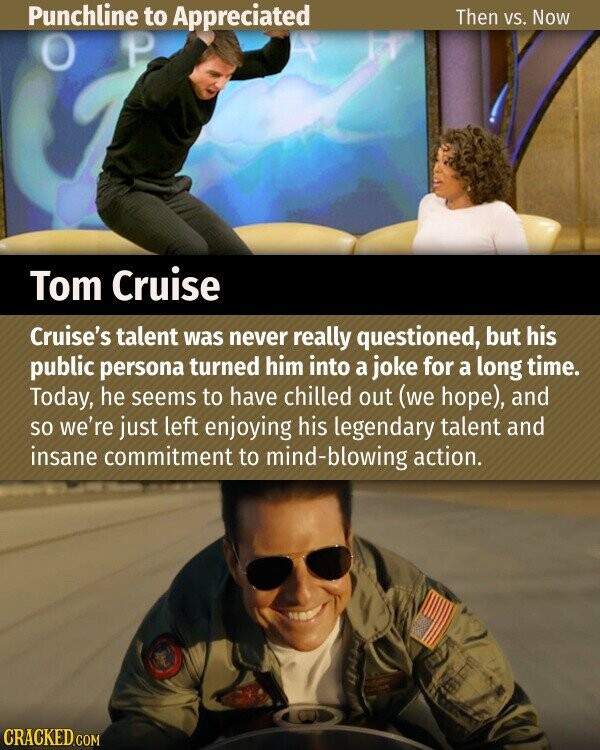 Punchline to Appreciated Then vs. Now P O Tom Cruise Cruise's talent was never really questioned, but his public persona turned him into a joke for a long time. Today, he seems to have chilled out (we hope), and so we're just left enjoying his legendary talent and insane commitment to mind-blowing action. CRACKED.COM