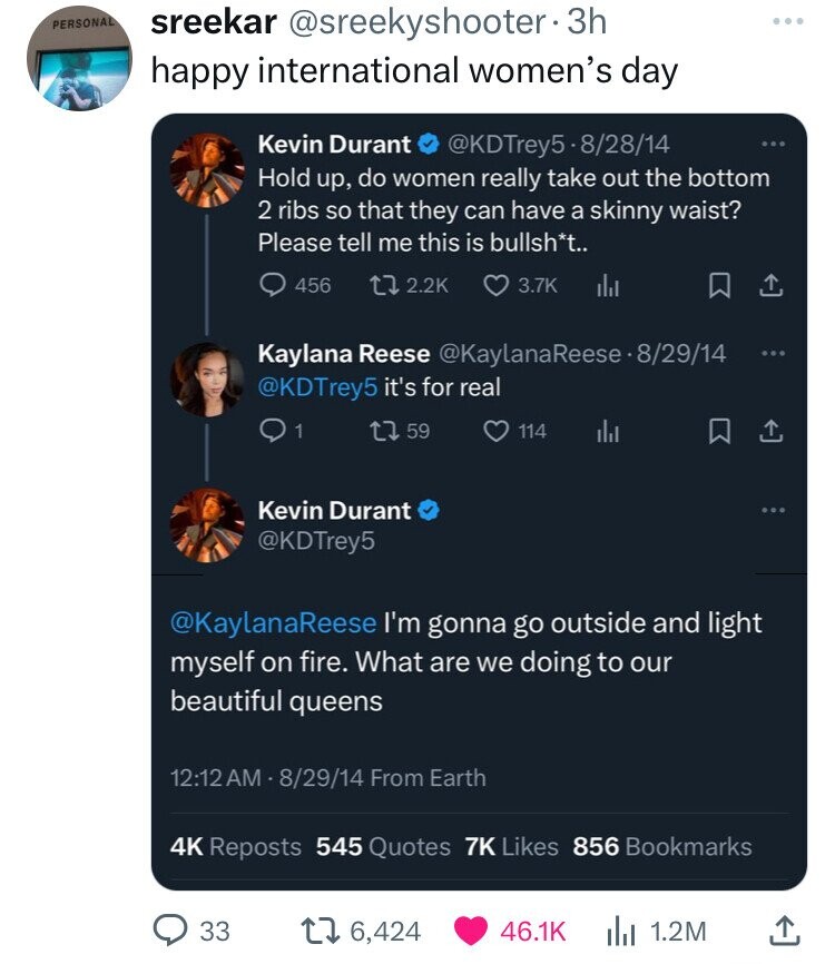 PERSONAL sreekar @sreekyshooter• 3h happy international women's day Kevin Durant @KDTrey5-8/28/14 ... Hold up, do women really take out the bottom 2 ribs so that they can have a skinny waist? Please tell me this is bullsh*t.. 456 2.2K 3.7K Kaylana Reese @KaylanaReese-8/29/44 @KDTrey5 it's for real 1 59 114 Kevin Durant @KDTrey5 @KaylanaReese I'm gonna go outside and light myself on fire. What are we doing to our beautiful queens 12:12 AM - 8/29/14 From Earth 4K Reposts 545 Quotes 7K Likes 856 Bookmarks 33 6,424 46.1K 1.2M
