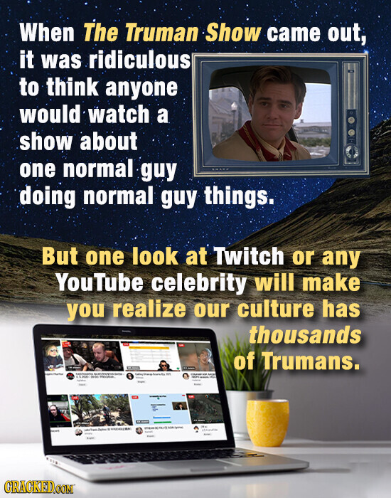 When The Truman Show came out, it was ridiculous to think anyone would watch a show about one normal guy doing normal guy things. But one look at Twitch or any YouTube celebrity will make you realize our culture has thousands of Trumans. - I - - - Name SOCIAL - - - - MIN - - - - - - - - - - UM - NE - - - - - - . - - - Prom total CRACKED.COM