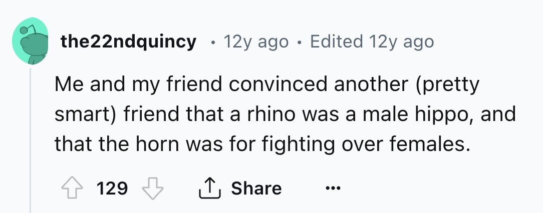 the22ndquincy 12y ago . Edited 12y ago Me and my friend convinced another (pretty smart) friend that a rhino was a male hippo, and that the horn was for fighting over females. 129 Share ... 
