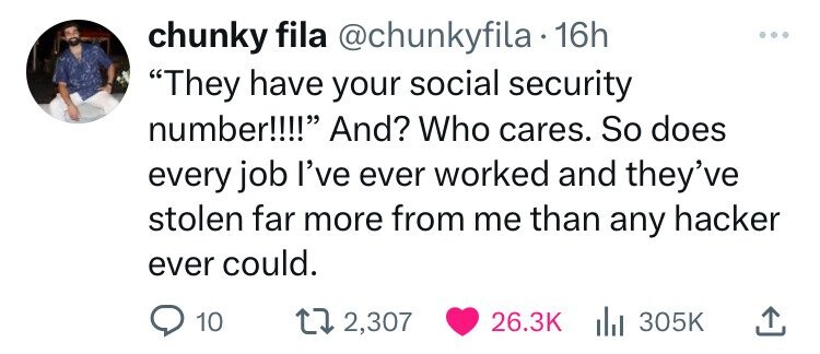 chunky fila @chunkyfila 16h They have your social security number!!!! And? Who cares. So does every job I've ever worked and they've stolen far more from me than any hacker ever could. 10 2,307 26.3K 305K
