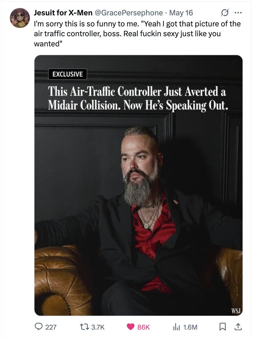 Jesuit for X-Men @GracePersephone May 16 G ... I'm sorry this is so funny to me. Yeah I got that picture of the air traffic controller, boss. Real fuckin sexy just like you wanted EXCLUSIVE This Air-Traffic Controller Just Averted a Midair Collision. Now He's Speaking Out. WSJ 227 3.7K 86K 1.6M