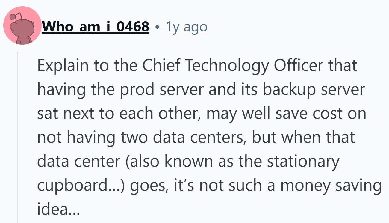 Who am i 0468 1y ago Explain to the Chief Technology Officer that having the prod server and its backup server sat next to each other, may well save cost on not having two data centers, but when that data center (also known as the stationary cupboard...) goes, it's not such a money saving idea...