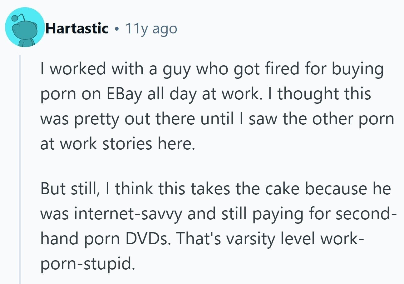 Hartastic 11y ago I worked with a guy who got fired for buying porn on EBay all day at work. I thought this was pretty out there until I saw the other porn at work stories here. But still, I think this takes the cake because he was internet-savvy and still paying for second- hand porn DVDs. That's varsity level work- porn-stupid.