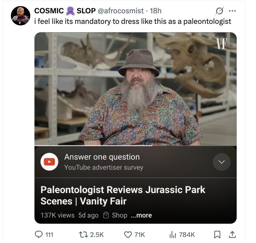 COSMIC SLOP @afrocosmist.1 18h s ... i feel like its mandatory to dress like this as a paleontologist VF Answer one question YouTube advertiser survey Paleontologist Reviews Jurassic Park Scenes | Vanity Fair 137K views 5d ago Shop ...more 111 2.5K 71K 784K