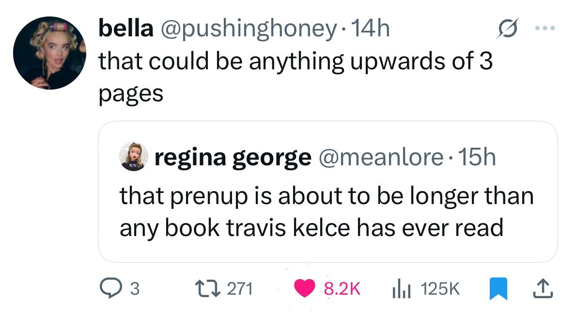 bella @pushinghoney 14h that could be anything upwards of 3 pages in regina george @meanlore. 15h that prenup is about to be longer than any book travis kelce has ever read 3 271 8.2K 125K
