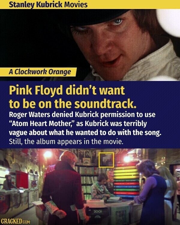 Stanley Kubrick Movies A Clockwork Orange Pink Floyd didn't want to be on the soundtrack. Roger Waters denied Kubrick permission to use Atom Heart Mother, as Kubrick was terribly vague about what he wanted to do with the song. Still, the album appears in the movie. 200l CRACKED.COM