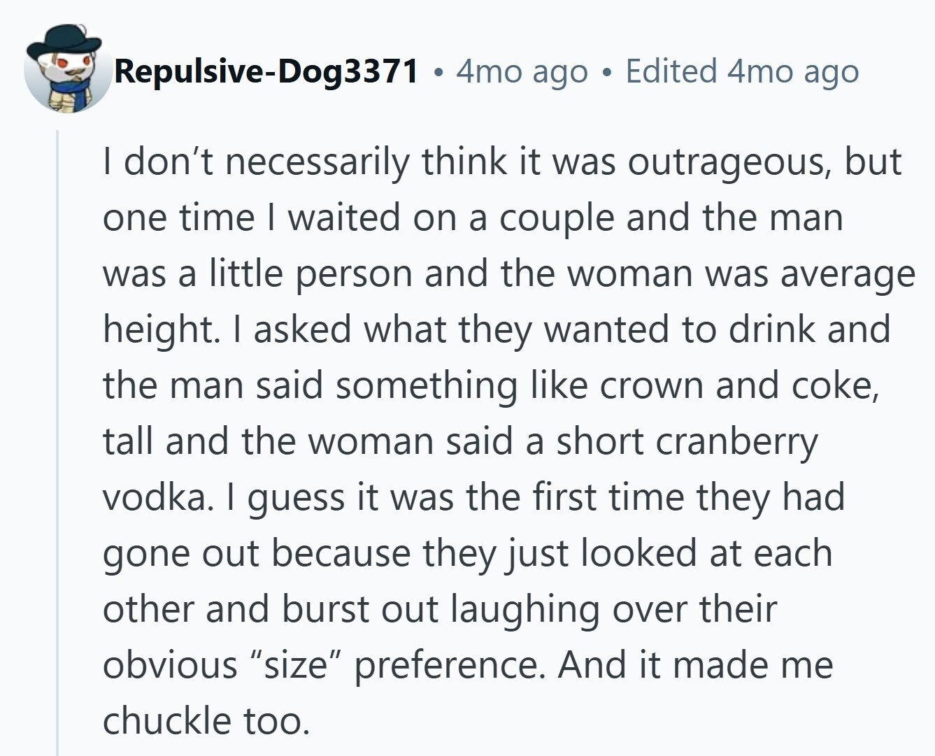 Repulsive-Dog3371 4mo ago Edited 4mo ago I don't necessarily think it was outrageous, but one time I waited on a couple and the man was a little person and the woman was average height. I asked what they wanted to drink and the man said something like crown and coke, tall and the woman said a short cranberry vodka. I guess it was the first time they had gone out because they just looked at each other and burst out laughing over their obvious size preference. And it made me chuckle too.