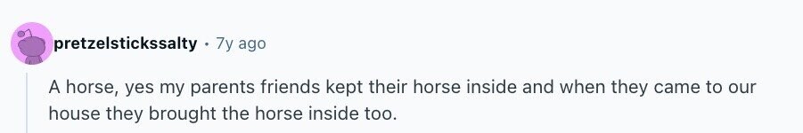 pretzelstickssalty 7y ago A horse, yes my parents friends kept their horse inside and when they came to our house they brought the horse inside too.