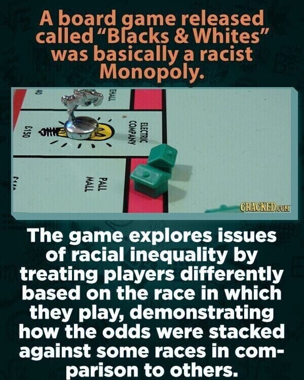 A board game released called Blacks & Whites was basically a racist Monopoly. EHALL 04 COMPANY ELECTRIC £150 ٢٩٨٨ MALL PALL CRACKED.COM The game explores issues of racial inequality by treating players differently based on the race in which they play, demonstrating how the odds were stacked against some races in com- parison to others.