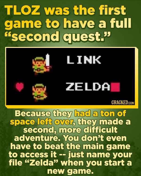TLOZ was the first game to have a full second quest. LINK ZELDA Because they had a ton of space left over, they made a second, more difficult adventure. You don't even have to beat the main game to access it -- just name your file Zelda when you start