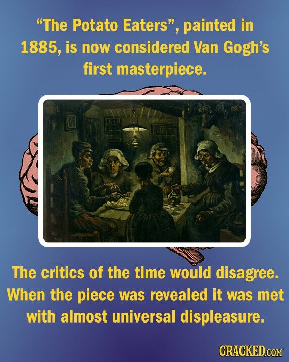 The Potato Eaters, painted in 1885, is now considered Van Gogh's first masterpiece. The critics of the time would disagree. When the piece was revealed it was met with almost universal displeasure. CRACKED.COM