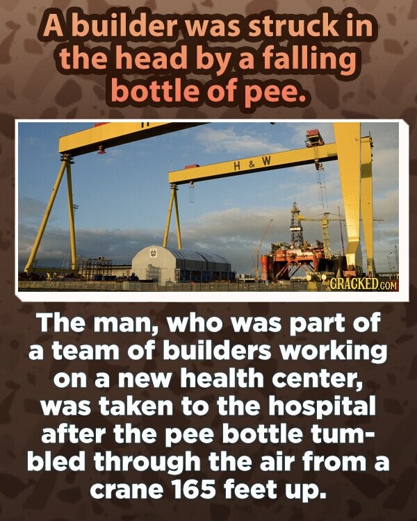 A builder was struck in the head by a falling bottle of pee. H & W GRACKED.COM The man, who was part of a team of builders working on a new health center, was taken to the hospital after the pee bottle tum- bled through the air from a crane 165 feet up.