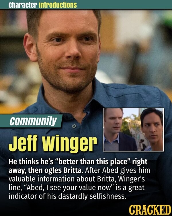 character introductions community Jeff winger Не thinks he's better than this place right away, then ogles Britta. After Abed gives him valuable information about Britta, Winger's line, Abed, I see your value now is a great indicator of his dastardly selfishness. CRACKED