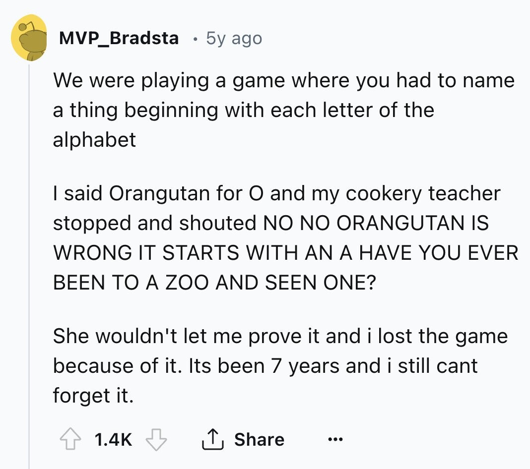 MVP_Bradsta 5y ago We were playing a game where you had to name a thing beginning with each letter of the alphabet I said Orangutan for o and my cookery teacher stopped and shouted NO NO ORANGUTAN IS WRONG IT STARTS WITH AN A HAVE YOU EVER BEEN TO A zoo AND SEEN ONE? She wouldn't let me prove it and i lost the game because of it. Its been 7 years and i still cant forget it. 1.4K Share ... 