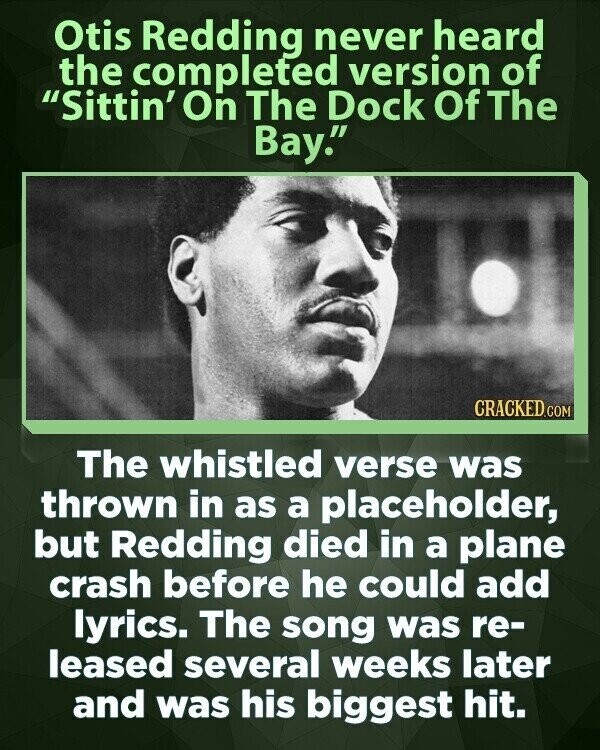 Otis Redding never heard the completed version of Sittin' On The Dock Of The Bay. CRACKED.COM The whistled verse was thrown in as a placeholder, but Redding died in a plane crash before he could add lyrics. The song was re- leased several weeks later and was his biggest hit.