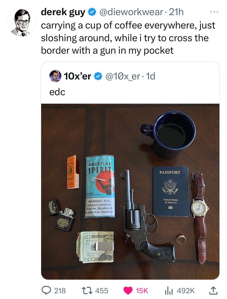 derek guy @dieworkwear 21h ... carrying a cup of coffee everywhere, just sloshing around, while i try to cross the border with a gun in my pocket 10x'er @10x_er.- 1d edc oir NATURA AMERICAN SPIRIT PASSPORT the AREAS adidas OWN TOBACCO United States WARNING: This of America product contains nicotine. Nicotine is an addictive chemica W0943134728 D4 218 455 15K 492K
