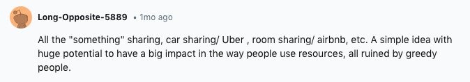 Long-Opposite-5889 1mo ago All the something sharing, car sharing/ Uber, room sharing/ airbnb, etc. A simple idea with huge potential to have a big impact in the way people use resources, all ruined by greedy people.
