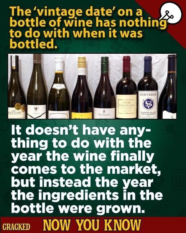 The 'vintage date' on a bottle of wine has nothing to do with when it was bottled. PALT 2016 STONYRIDGE COLERAINE 8 بديل To HATA - DO WAIHEKE ISLAND INT CLAIR ESTADO TOWRESS FELTON ROAT the CABERNETS سعيد It doesn't have any- thing to do with the year the wine finally comes to the market, but instead the year the ingredients in the bottle were grown. CRACKED NOW YOU KNOW