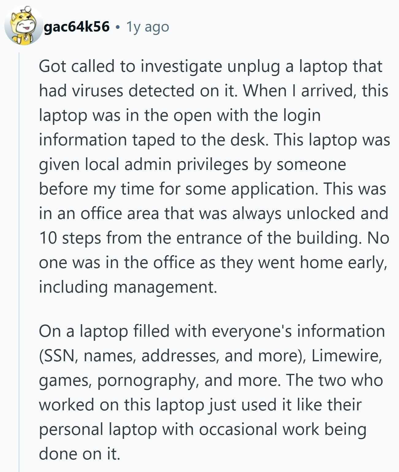 gac64k56 1y ago Got called to investigate unplug a laptop that had viruses detected on it. When I arrived, this laptop was in the open with the login information taped to the desk. This laptop was given local admin privileges by someone before my time for some application. This was in an office area that was always unlocked and 10 steps from the entrance of the building. No one was in the office as they went home early, including management. On a laptop filled with everyone's information (SSN, names, addresses, and more), Limewire, games, pornography, and more. The two who