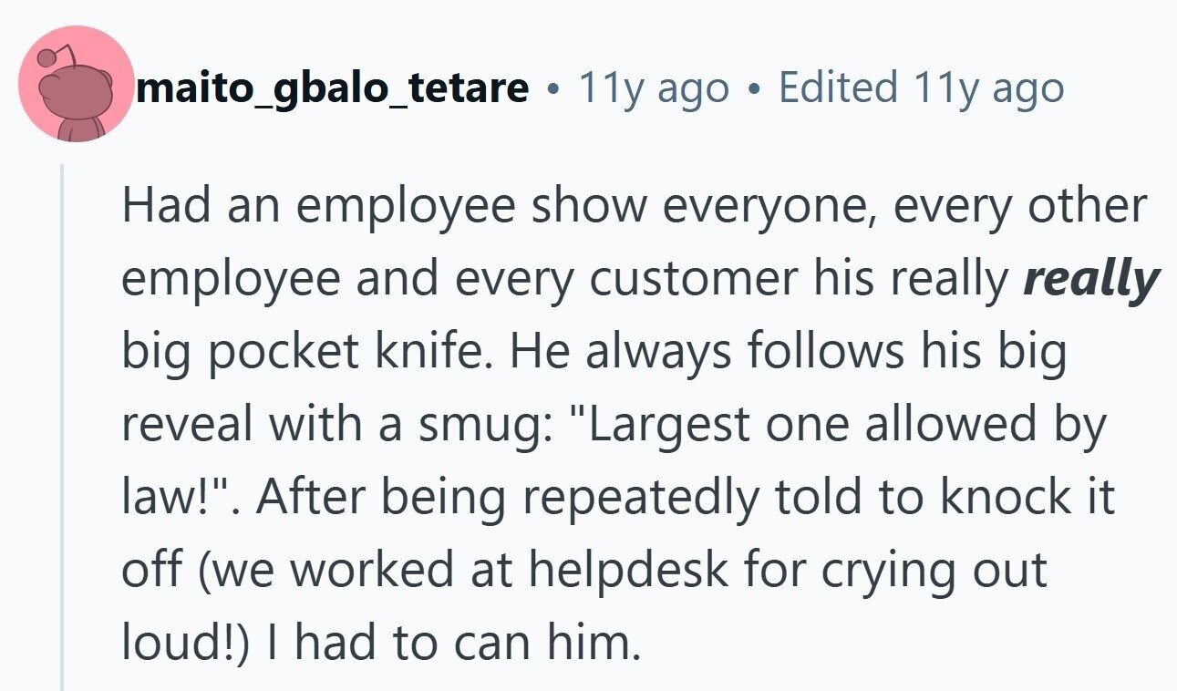 maito_gbalo_tetare O 11y ago Edited 11y ago Had an employee show everyone, every other employee and every customer his really really big pocket knife. Не always follows his big reveal with a smug: Largest one allowed by law!. After being repeatedly told to knock it off (we worked at helpdesk for crying out loud!) I had to can him.