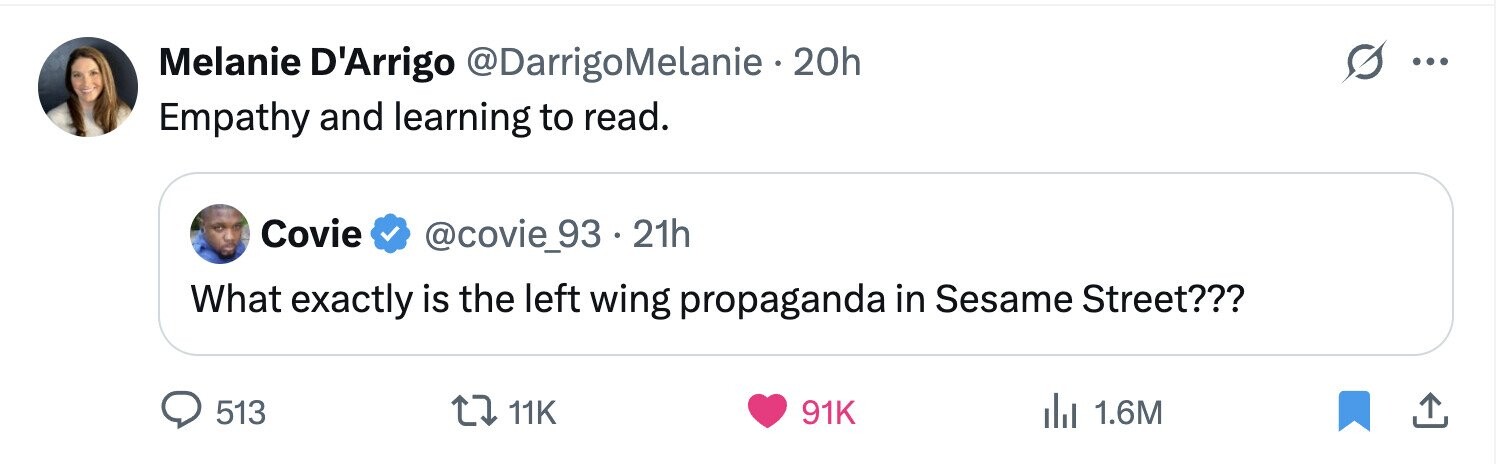 Melanie D'Arrigo @DarrigoMelanie 20h ... Empathy and learning to read. Covie @covie_93 · 21h What exactly is the left wing propaganda in Sesame Street??? 513 11K 91K del 1.6M