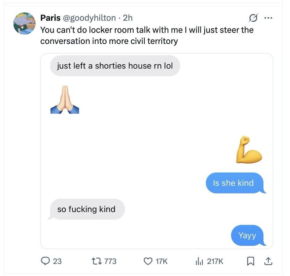 G ... Paris @goodyhilton 2h You can't do locker room talk with me I will just steer the conversation into more civil territory just left a shorties house rn lol Is she kind so fucking kind Yayy 23 773 17K del 217K