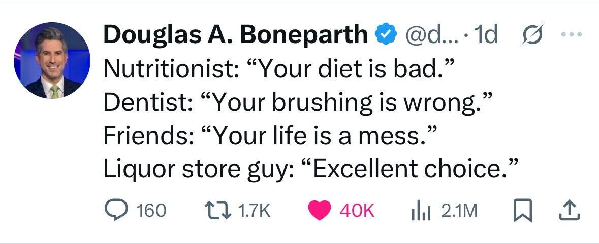 Douglas А. Boneparth @d... 1d s ... Nutritionist: Your diet is bad. Dentist: Your brushing is wrong. Friends: Your life is a mess. Liquor store guy: Excellent choice. 160 1.7K 40K 2.1M 