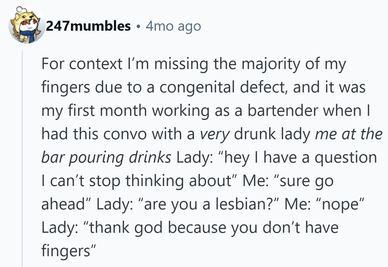 247mumbles 4mo ago For context I'm missing the majority of my fingers due to a congenital defect, and it was my first month working as a bartender when I had this convo with a very drunk lady me at the bar pouring drinks Lady: hey I have a question I can't stop thinking about Me: sure go ahead Lady: are you a lesbian? Me: nope Lady: thank god because you don't have fingers