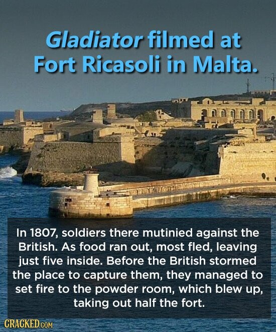 Gladiator filmed at Fort Ricasoli in Malta. In 1807, soldiers there mutinied against the British. As food ran out, most fled, leaving just five inside. Before the British stormed the place to capture them, they managed to set fire to the powder room, which blew up, taking out half the fort. CRACKED COM