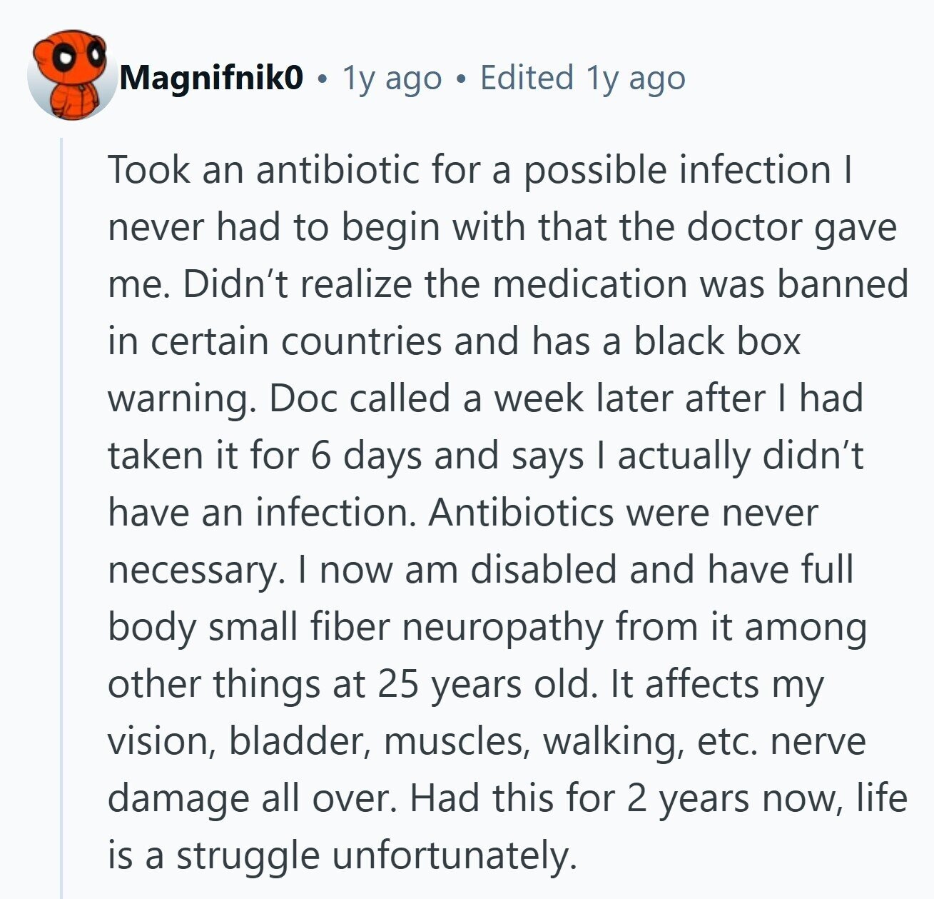 Magnifnik0 1y ago Edited 1y ago Took an antibiotic for a possible infection I never had to begin with that the doctor gave me. Didn't realize the medication was banned in certain countries and has a black box warning. Doc called a week later after I had taken it for 6 days and says I actually didn't have an infection. Antibiotics were never necessary. I now am disabled and have full body small fiber neuropathy from it among other things at 25 years old. It affects my vision, bladder, muscles, walking, etc. nerve damage all over. Had this for 2