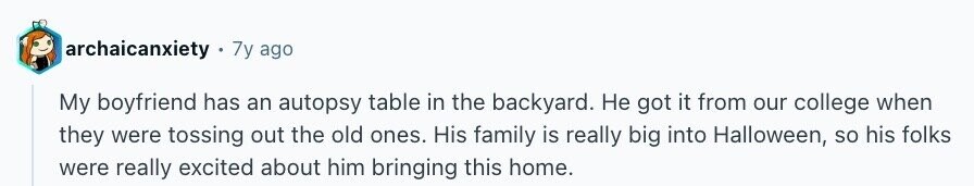 archaicanxiety 7y ago My boyfriend has an autopsy table in the backyard. Не got it from our college when they were tossing out the old ones. His family is really big into Halloween, so his folks were really excited about him bringing this home.
