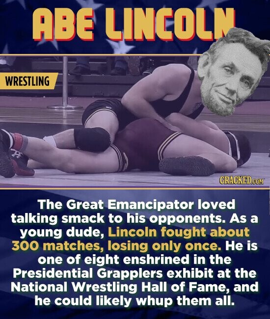 ABE LINCOLN WRESTLING The Great Emancipator loved talking smack to his opponents. As a young dude, Lincoln fought about 300 matches, losing only once. He is one of eight enshrined in the Presidential Grapplers exhibit at the National Wrestling Hall of Fame, and he could likely whup them all.